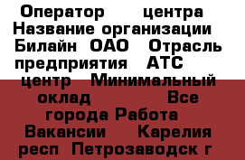 Оператор Call-центра › Название организации ­ Билайн, ОАО › Отрасль предприятия ­ АТС, call-центр › Минимальный оклад ­ 40 000 - Все города Работа » Вакансии   . Карелия респ.,Петрозаводск г.